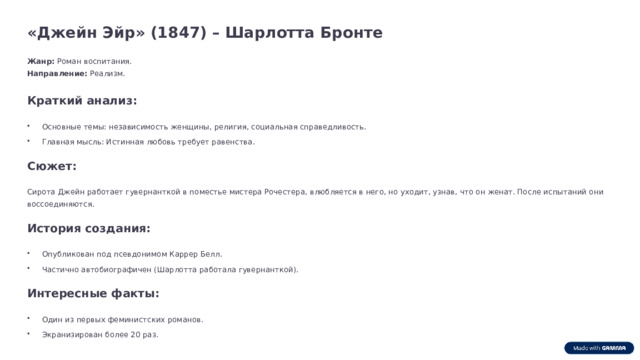 «Джейн Эйр» (1847) – Шарлотта Бронте Жанр: Роман воспитания. Направление: Реализм. Краткий анализ: Основные темы: независимость женщины, религия, социальная справедливость. Главная мысль: Истинная любовь требует равенства. Сюжет: Сирота Джейн работает гувернанткой в поместье мистера Рочестера, влюбляется в него, но уходит, узнав, что он женат. После испытаний они воссоединяются. История создания: Опубликован под псевдонимом Каррер Белл. Частично автобиографичен (Шарлотта работала гувернанткой). Интересные факты: Один из первых феминистских романов. Экранизирован более 20 раз.  