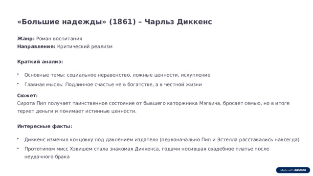 «Большие надежды» (1861) – Чарльз Диккенс Жанр: Роман воспитания Направление: Критический реализм Краткий анализ: Основные темы: социальное неравенство, ложные ценности, искупление Главная мысль: Подлинное счастье не в богатстве, а в честной жизни Сюжет: Сирота Пип получает таинственное состояние от бывшего каторжника Мэгвича, бросает семью, но в итоге теряет деньги и понимает истинные ценности. Интересные факты: Диккенс изменил концовку под давлением издателя (первоначально Пип и Эстелла расставались навсегда) Прототипом мисс Хэвишем стала знакомая Диккенса, годами носившая свадебное платье после неудачного брака  