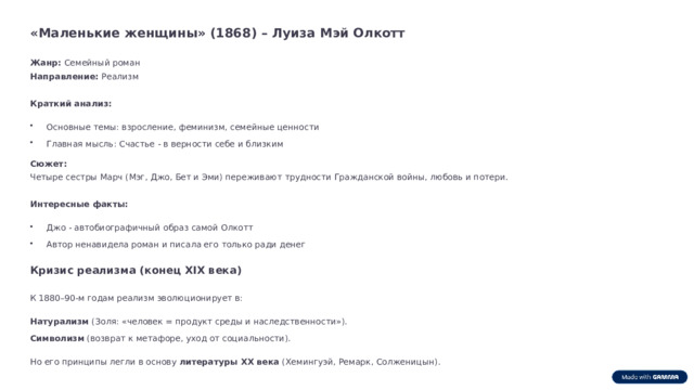 «Маленькие женщины» (1868) – Луиза Мэй Олкотт Жанр: Семейный роман Направление: Реализм Краткий анализ: Основные темы: взросление, феминизм, семейные ценности Главная мысль: Счастье - в верности себе и близким Сюжет: Четыре сестры Марч (Мэг, Джо, Бет и Эми) переживают трудности Гражданской войны, любовь и потери. Интересные факты: Джо - автобиографичный образ самой Олкотт Автор ненавидела роман и писала его только ради денег Кризис реализма (конец XIX века) К 1880–90-м годам реализм эволюционирует в: Натурализм (Золя: «человек = продукт среды и наследственности»). Символизм (возврат к метафоре, уход от социальности). Но его принципы легли в основу литературы XX века (Хемингуэй, Ремарк, Солженицын).  