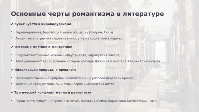Основные черты романтизма в литературе ✔  Культ чувств и индивидуализма Герой-одиночка, бросающий вызов обществу (Байрон, Гюго). Акцент на внутренних переживаниях, а не на социальных нормах. ✔  Интерес к мистике и фантастике Сверхъестественные мотивы («Фауст» Гёте, «Дракула» Стокера). Тема двойничества («Странная история доктора Джекила и мистера Хайда» Стивенсона). ✔  Идеализация природы и прошлого Противопоставление природы цивилизации («Грозовой перевал» Бронте). Увлечение средневековьем и фольклором («Айвенго» Скотта). ✔  Трагический конфликт мечты и реальности Герои часто гибнут, не сумев воплотить идеалы («Собор Парижской Богоматери» Гюго).  
