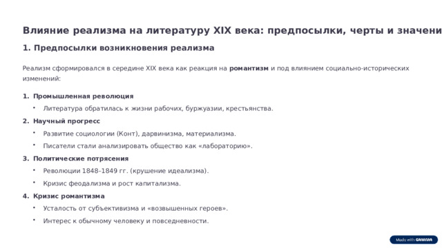 Влияние реализма на литературу XIX века: предпосылки, черты и значение 1. Предпосылки возникновения реализма Реализм сформировался в середине XIX века как реакция на романтизм и под влиянием социально-исторических изменений: Промышленная революция Литература обратилась к жизни рабочих, буржуазии, крестьянства. Литература обратилась к жизни рабочих, буржуазии, крестьянства. Научный прогресс Развитие социологии (Конт), дарвинизма, материализма. Развитие социологии (Конт), дарвинизма, материализма. Писатели стали анализировать общество как «лабораторию». Писатели стали анализировать общество как «лабораторию». Политические потрясения Революции 1848–1849 гг. (крушение идеализма). Революции 1848–1849 гг. (крушение идеализма). Кризис феодализма и рост капитализма. Кризис феодализма и рост капитализма. Кризис романтизма Усталость от субъективизма и «возвышенных героев». Усталость от субъективизма и «возвышенных героев». Интерес к обычному человеку и повседневности. Интерес к обычному человеку и повседневности.  
