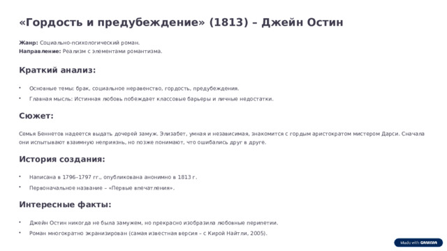«Гордость и предубеждение» (1813) – Джейн Остин Жанр: Социально-психологический роман. Направление: Реализм с элементами романтизма. Краткий анализ: Основные темы: брак, социальное неравенство, гордость, предубеждения. Главная мысль: Истинная любовь побеждает классовые барьеры и личные недостатки. Сюжет: Семья Беннетов надеется выдать дочерей замуж. Элизабет, умная и независимая, знакомится с гордым аристократом мистером Дарси. Сначала они испытывают взаимную неприязнь, но позже понимают, что ошибались друг в друге. История создания: Написана в 1796–1797 гг., опубликована анонимно в 1813 г. Первоначальное название – «Первые впечатления». Интересные факты: Джейн Остин никогда не была замужем, но прекрасно изобразила любовные перипетии. Роман многократно экранизирован (самая известная версия – с Кирой Найтли, 2005).  