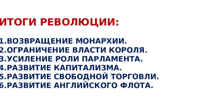 ИТОГИ РЕВОЛЮЦИИ:  ВОЗВРАЩЕНИЕ МОНАРХИИ. ОГРАНИЧЕНИЕ ВЛАСТИ КОРОЛЯ. УСИЛЕНИЕ РОЛИ ПАРЛАМЕНТА. РАЗВИТИЕ КАПИТАЛИЗМА. РАЗВИТИЕ СВОБОДНОЙ ТОРГОВЛИ. РАЗВИТИЕ АНГЛИЙСКОГО ФЛОТА. 