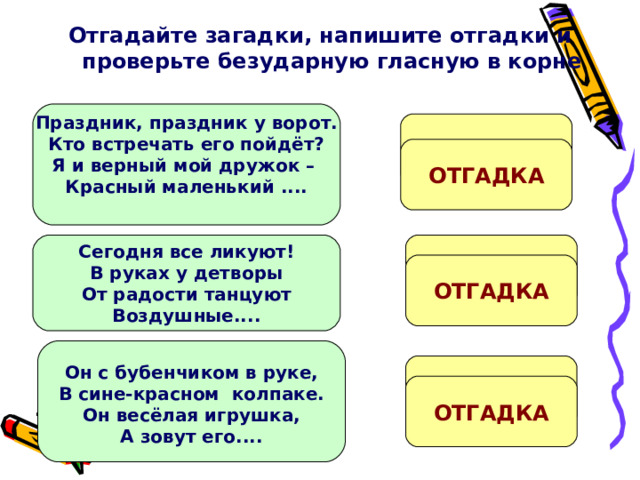 Отгадайте загадки, напишите отгадки и проверьте безударную гласную в корне   Праздник, праздник у ворот. Кто встречать его пойдёт? Я и верный мой дружок – Красный маленький ....  ФЛ....ЖОК ОТГАДКА Ш...РЫ Сегодня все ликуют! В руках у детворы От радости танцуют Воздушные....  ОТГАДКА Он с бубенчиком в руке, В сине-красном колпаке. Он весёлая игрушка, А зовут его....  П...ТРУШКА ОТГАДКА 