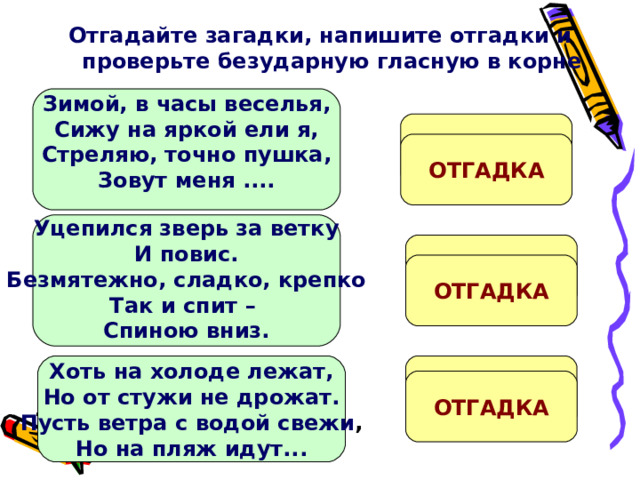 Отгадайте загадки, напишите отгадки и проверьте безударную гласную в корне    Зимой, в часы веселья, Сижу на яркой ели я, Стреляю, точно пушка, Зовут меня ....   ХЛ...ПУШКА ОТГАДКА  Уцепился зверь за ветку И повис. Безмятежно, сладко, крепко Так и спит – Спиною вниз.  Л...НИВЕЦ ОТГАДКА  Хоть на холоде лежат, Но от стужи не дрожат. Пусть ветра с водой свежи , Но на пляж идут...  М...РЖИ ОТГАДКА 
