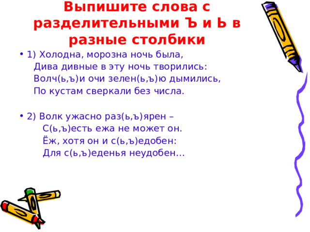 Выпишите слова с разделительными Ъ и Ь в разные столбики 1)  Холодна, морозна ночь была,  Дива дивные в эту ночь творились:  Волч(ь,ъ)и очи зелен(ь,ъ)ю дымились,  По кустам сверкали без числа. 2) Волк ужасно раз(ь,ъ)ярен –  С(ь,ъ)есть ежа не может он.  Ёж, хотя он и с(ь,ъ)едобен:  Для с(ь,ъ)еденья неудобен… 