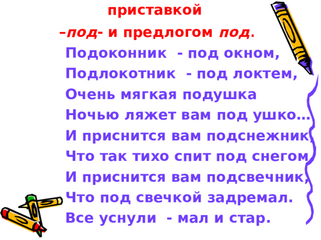 Выпишите слова с приставкой  – под - и предлогом под . Подоконник - под окном, Подлокотник - под локтем, Очень мягкая подушка Ночью ляжет вам под ушко… И приснится вам подснежник, Что так тихо спит под снегом, И приснится вам подсвечник, Что под свечкой задремал. Все уснули - мал и стар. 