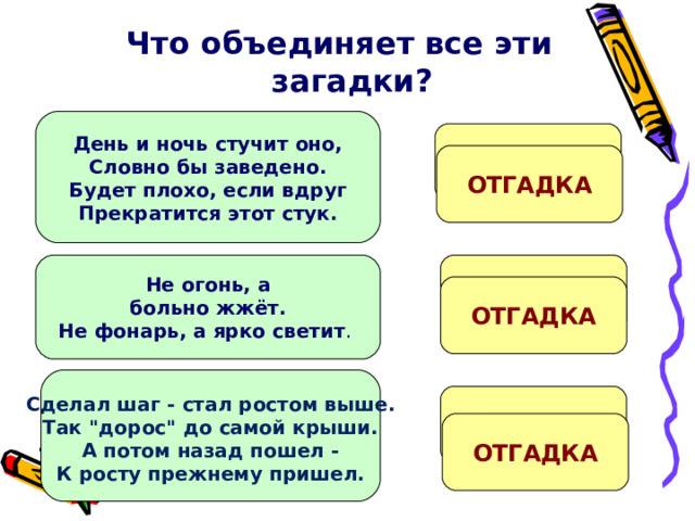 Что объединяет все эти загадки?   День и ночь стучит оно, Словно бы заведено. Будет плохо, если вдруг Прекратится этот стук. Сер…це ОТГАДКА Со…нце Не огонь, а больно жжёт. Не фонарь, а ярко светит . ОТГАДКА Сделал шаг - стал ростом выше. Так 