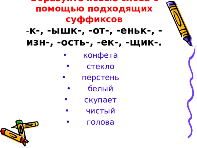 Образуйте новые слова с помощью подходящих суффиксов  - к-, -ышк-, -от-, -еньк-, -изн-, -ость-, -ек-, -щик-. конфета стекло перстень белый скупает чистый голова 