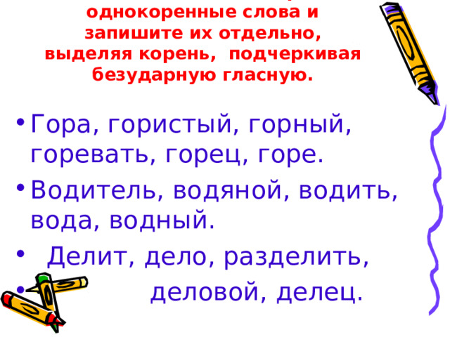 Найдите в каждой строке однокоренные слова и запишите их отдельно, выделяя корень, подчеркивая безударную гласную. Гора, гористый, горный, горевать, горец, горе. Водитель, водяной, водить, вода, водный.  Делит, дело, разделить,  деловой, делец. 