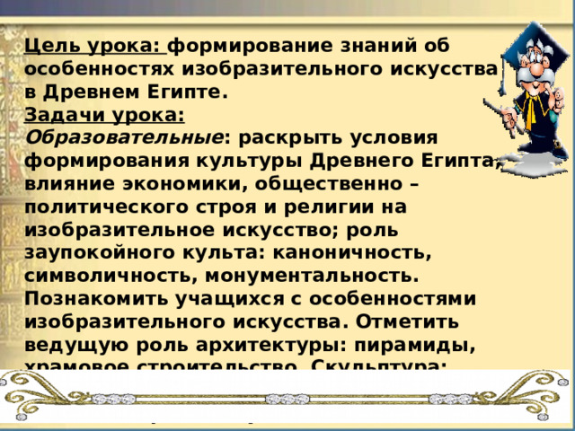 Цель урока:  формирование знаний об особенностях изобразительного искусства в Древнем Египте. Задачи урока: Образовательные : раскрыть условия формирования культуры Древнего Египта, влияние экономики, общественно – политического строя и религии на изобразительное искусство; роль заупокойного культа: каноничность, символичность, монументальность. Познакомить учащихся с особенностями изобразительного искусства. Отметить ведущую роль архитектуры: пирамиды, храмовое строительство. Скульптура: сфинксы, статуи фараонов, рельефы. Живопись: росписи усыпальниц; декоративно – прикладное искусство: изделия камнерезов, ювелиров. Развивающие : развитие грамотной речи, внимания, памяти, ассоциативно – образного мышления. Развитие умения выделять главное, строить аналогии. Воспитательные : воспитывать нравственно-эстетического восприятия окружающего мира, любовь к искусству; уважение к товарищам, трудолюбие.   
