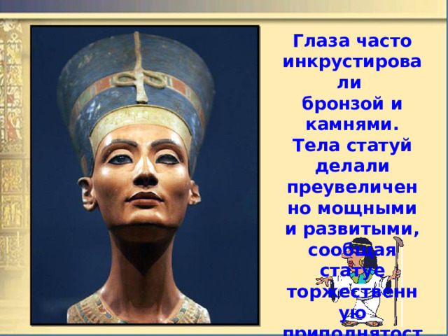 Глаза часто инкрустировали  бронзой и камнями. Тела статуй делали преувеличенно мощными и развитыми, сообщая статуе торжественную приподнятость. 