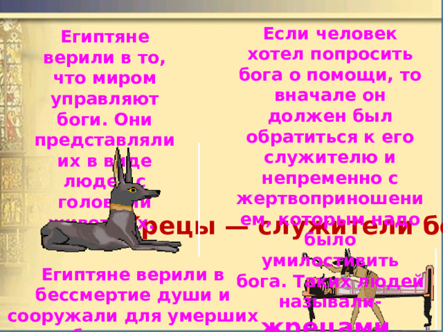 Если человек хотел попросить бога о помощи, то вначале он должен был обратиться к его служителю и непременно с жертвоприношением, которым надо было умилостивить бога. Таких людей называли- жрецами. Египтяне верили в то, что миром управляют боги. Они представляли их в виде людей с головами животных.  Жрецы — служители богов. Египтяне верили в бессмертие души и сооружали для умерших гробницы, самыми грандиозными из которых были пирамиды. 