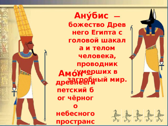 Ану́бис   — божество Древнего Египта с головой шакала и телом человека, проводник умерших в загробный мир. Амо́н  — древнеегипетский бог чёрного небесного пространства, воздуха. 