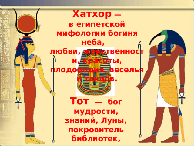 Хатхор  — в египетской мифологии богиня неба,  любви, женственности, красоты, плодородия, веселья и танцев. Тот   —  бог мудрости, знаний, Луны, покровитель библиотек, ученых, чиновников, государственного и мирового порядка. 