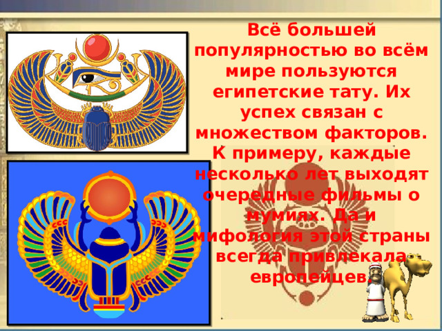 Всё большей популярностью во всём мире пользуются египетские тату. Их успех связан с множеством факторов. К примеру, каждые несколько лет выходят очередные фильмы о мумиях. Да и мифология этой страны всегда привлекала европейцев. 