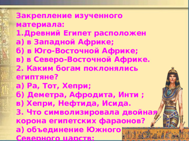 Закрепление изученного материала: 1.Древний Египет расположен а) в Западной Африке; б) в Юго-Восточной Африке; в) в Северо-Восточной Африке. 2. Каким богам поклонялись египтяне? а) Ра, Тот, Хепри; б)  Деметра, Афродита, Инти ; в) Хепри, Нефтида, Исида. 3. Что символизировала двойная корона египетских фараонов? а) объединение Южного и Северного царств; б) союз богов неба и земли; в) царство мертвых и царство живых. 