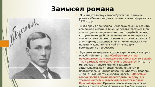 Замысел романа  По свидетельству самого Булгакова, замысел романа «Белая гвардия» окончательно оформился в 1922 году.  В это время произошло несколько важных событий его личной жизни: в течение первых трех месяцев этого года он получил известие о судьбе братьев, которых никогда больше не видел, и телеграмму о скоропостижной смерти матери от сыпного тифа. В этот период страшные впечатления киевских лет получили дополнительный импульс для воплощения в творчестве.  Булгаков планировал создать трилогию, и говорил о любимой книге так: «Свой роман считаю неудавшимся, хотя выделяю из своих других вещей, т.к. к замыслу относился очень серьезно». И то, что мы сейчас именуем «Белой гвардией», задумывалось как первая часть трилогии и первоначально носило названия «Желтый прапор», «Полночный крест» и «Белый крест»: «Действие второй части должно происходить на Дону, а в третьей части Мышлаевский окажется в рядах Красной Армии». Приметы этого замысла можно найти в тексте «Белой гвардии». Но Булгаков не стал писать трилогию. 