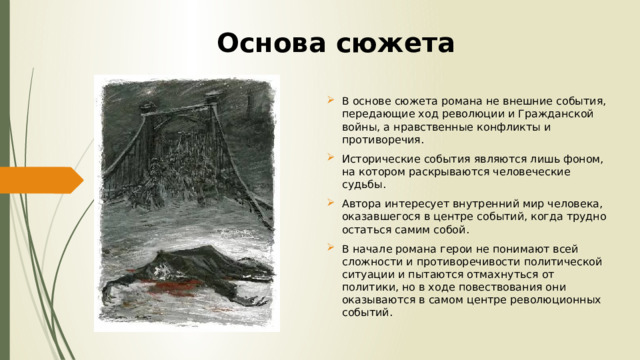 Основа сюжета В основе сюжета романа не внешние события, передающие ход революции и Гражданской войны, а нравственные конфликты и противоречия. Исторические события являются лишь фоном, на котором раскрываются человеческие судьбы. Автора интересует внутренний мир человека, оказавшегося в центре событий, когда трудно остаться самим собой. В начале романа герои не понимают всей сложности и противоречивости политической ситуации и пытаются отмахнуться от политики, но в ходе повествования они оказываются в самом центре революционных событий. 