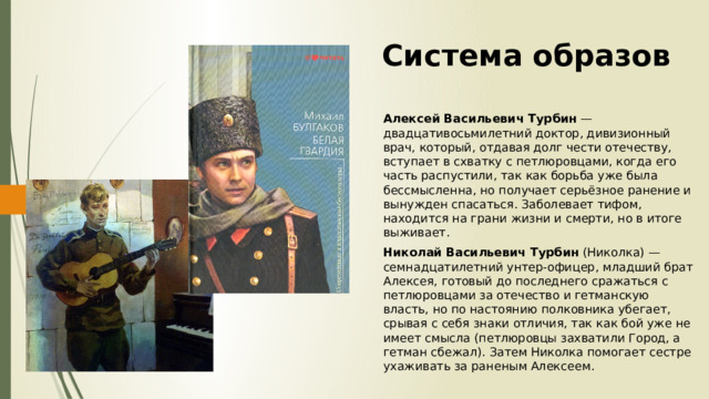 Система образов Алексей Васильевич Турбин — двадцативосьмилетний доктор, дивизионный врач, который, отдавая долг чести отечеству, вступает в схватку с петлюровцами, когда его часть распустили, так как борьба уже была бессмысленна, но получает серьёзное ранение и вынужден спасаться. Заболевает тифом, находится на грани жизни и смерти, но в итоге выживает. Николай Васильевич Турбин (Николка) — семнадцатилетний унтер-офицер, младший брат Алексея, готовый до последнего сражаться с петлюровцами за отечество и гетманскую власть, но по настоянию полковника убегает, срывая с себя знаки отличия, так как бой уже не имеет смысла (петлюровцы захватили Город, а гетман сбежал). Затем Николка помогает сестре ухаживать за раненым Алексеем. 