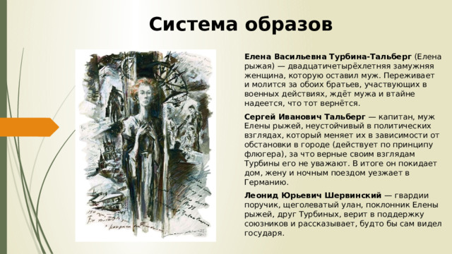 Система образов Елена Васильевна Турбина-Тальберг (Елена рыжая) — двадцатичетырёхлетняя замужняя женщина, которую оставил муж. Переживает и молится за обоих братьев, участвующих в военных действиях, ждёт мужа и втайне надеется, что тот вернётся. Сергей Иванович Тальберг — капитан, муж Елены рыжей, неустойчивый в политических взглядах, который меняет их в зависимости от обстановки в городе (действует по принципу флюгера), за что верные своим взглядам Турбины его не уважают. В итоге он покидает дом, жену и ночным поездом уезжает в Германию. Леонид Юрьевич Шервинский — гвардии поручик, щеголеватый улан, поклонник Елены рыжей, друг Турбиных, верит в поддержку союзников и рассказывает, будто бы сам видел государя. 