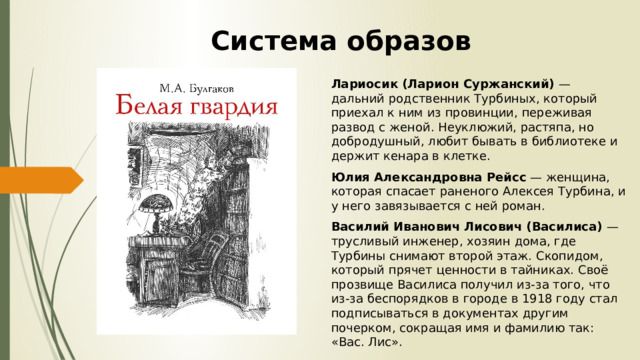 Система образов Лариосик (Ларион Суржанский) — дальний родственник Турбиных, который приехал к ним из провинции, переживая развод с женой. Неуклюжий, растяпа, но добродушный, любит бывать в библиотеке и держит кенара в клетке. Юлия Александровна Рейсс — женщина, которая спасает раненого Алексея Турбина, и у него завязывается с ней роман. Василий Иванович Лисович (Василиса) — трусливый инженер, хозяин дома, где Турбины снимают второй этаж. Скопидом, который прячет ценности в тайниках. Своё прозвище Василиса получил из-за того, что из-за беспорядков в городе в 1918 году стал подписываться в документах другим почерком, сокращая имя и фамилию так: «Вас. Лис». 