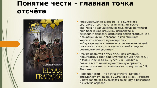 Понятие чести – главная точка отсчёта «Вызывающая новизна романа Булгакова состояла в том, что спустя пять лет после окончания Гражданской войны, когда не утихли ещё боль и жар взаимной ненависти, он осмелился показать офицеров белой гвардии не в плакатной личине “врага”, а как обычных, хороших и плохих, мучающихся и заблуждающихся, умных и ограниченных людей, показал их изнутри, а лучших в этой среде — с очевидным сочувствием. Что же нравится в этих пасынках истории, проигравших свой бой, Булгакову? И в Алексее, и в Малышеве, и в Най-Турсе, и в Николке он больше всего ценит мужественную прямоту, верность чести», — замечает литературовед В.Я. Лакшин. Понятие чести — та точка отсчёта, которая определяет отношение Булгакова к своим героям и которая может быть взята за основу в разговоре о системе образов. 