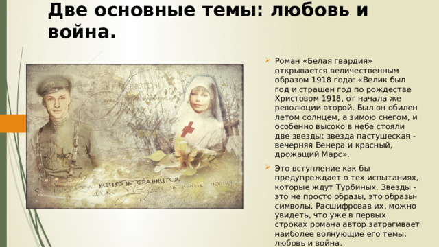 Две основные темы: любовь и война. Роман «Белая гвардия» открывается величественным образом 1918 года: «Велик был год и страшен год по рождестве Христовом 1918, от начала же революции второй. Был он обилен летом солнцем, а зимою снегом, и особенно высоко в небе стояли две звезды: звезда пастушеская - вечерняя Венера и красный, дрожащий Марс». Это вступление как бы предупреждает о тех испытаниях, которые ждут Турбиных. Звезды - это не просто образы, это образы-символы. Расшифровав их, можно увидеть, что уже в первых строках романа автор затрагивает наиболее волнующие его темы: любовь и война. 