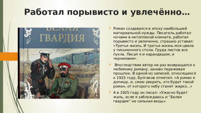 Работал порывисто и увлечённо… Роман создавался в эпоху наибольшей материальной нужды. Писатель работал ночами в нетопленой комнате, работал порывисто и увлеченно, страшно уставал: «Третья жизнь. И третья жизнь моя цвела у письменного стола. Груда листов все пухла. Писал я и карандашом, и чернилами».  Впоследствии автор не раз возвращался к любимому роману, заново переживая прошлое. В одной из записей, относящихся к 1923 году, Булгаков отметил: «А роман я допишу, и, смею уверить, это будет такой роман, от которого небу станет жарко...» А в 1925 году он писал: «Ужасно будет жаль, если я заблуждаюсь и “Белая гвардия” не сильная вещь». 