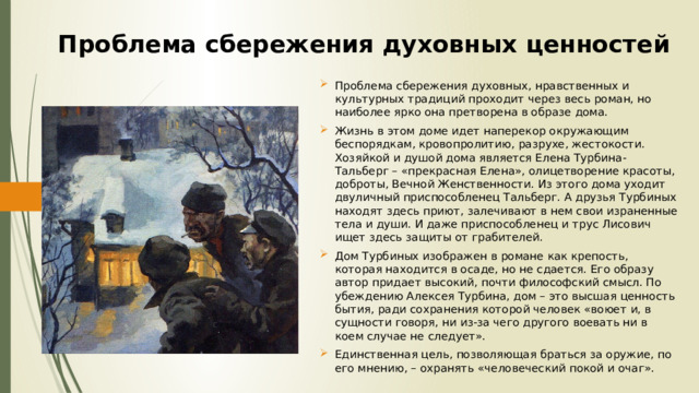 Проблема сбережения духовных ценностей Проблема сбережения духовных, нравственных и культурных традиций проходит через весь роман, но наиболее ярко она претворена в образе дома. Жизнь в этом доме идет наперекор окружающим беспорядкам, кровопролитию, разрухе, жестокости. Хозяйкой и душой дома является Елена Турбина-Тальберг – «прекрасная Елена», олицетворение красоты, доброты, Вечной Женственности. Из этого дома уходит двуличный приспособленец Тальберг. А друзья Турбиных находят здесь приют, залечивают в нем свои израненные тела и души. И даже приспособленец и трус Лисович ищет здесь защиты от грабителей. Дом Турбиных изображен в романе как крепость, которая находится в осаде, но не сдается. Его образу автор придает высокий, почти философский смысл. По убеждению Алексея Турбина, дом – это высшая ценность бытия, ради сохранения которой человек «воюет и, в сущности говоря, ни из-за чего другого воевать ни в коем случае не следует». Единственная цель, позволяющая браться за оружие, по его мнению, – охранять «человеческий покой и очаг». 