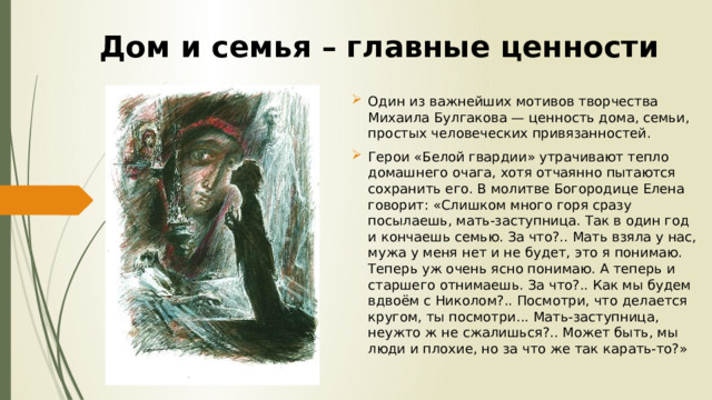 Дом и семья – главные ценности Один из важнейших мотивов творчества Михаила Булгакова — ценность дома, семьи, простых человеческих привязанностей. Герои «Белой гвардии» утрачивают тепло домашнего очага, хотя отчаянно пытаются сохранить его. В молитве Богородице Елена говорит: «Слишком много горя сразу посылаешь, мать-заступница. Так в один год и кончаешь семью. За что?.. Мать взяла у нас, мужа у меня нет и не будет, это я понимаю. Теперь уж очень ясно понимаю. А теперь и старшего отнимаешь. За что?.. Как мы будем вдвоём с Николом?.. Посмотри, что делается кругом, ты посмотри... Мать-заступница, неужто ж не сжалишься?.. Может быть, мы люди и плохие, но за что же так карать-то?» 