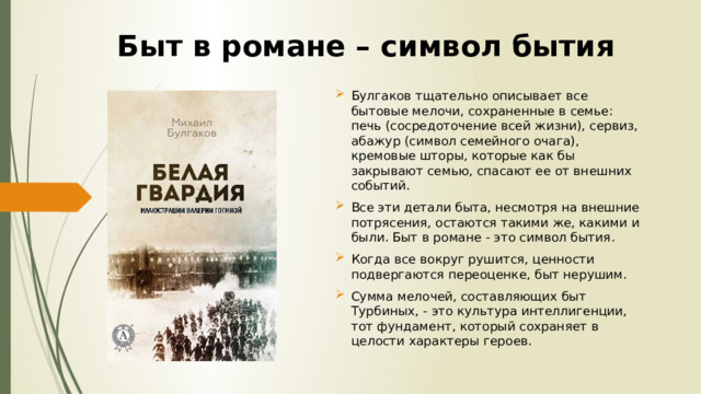 Быт в романе – символ бытия Булгаков тщательно описывает все бытовые мелочи, сохраненные в семье: печь (сосредоточение всей жизни), сервиз, абажур (символ семейного очага), кремовые шторы, которые как бы закрывают семью, спасают ее от внешних событий. Все эти детали быта, несмотря на внешние потрясения, остаются такими же, какими и были. Быт в романе - это символ бытия. Когда все вокруг рушится, ценности подвергаются переоценке, быт нерушим. Сумма мелочей, составляющих быт Турбиных, - это культура интеллигенции, тот фундамент, который сохраняет в целости характеры героев. 