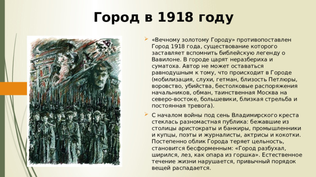 Город в 1918 году   «Вечному золотому Городу» противопоставлен Город 1918 года, существование которого заставляет вспомнить библейскую легенду о Вавилоне. В городе царят неразбериха и суматоха. Автор не может оставаться равнодушным к тому, что происходит в Городе (мобилизация, слухи, гетман, близость Петлюры, воровство, убийства, бестолковые распоряжения начальников, обман, таинственная Москва на северо-востоке, большевики, близкая стрельба и постоянная тревога). С началом войны под сень Владимирского креста стеклась разномастная публика: бежавшие из столицы аристократы и банкиры, промышленники и купцы, поэты и журналисты, актрисы и кокотки. Постепенно облик Города теряет цельность, становится бесформенным: «Город разбухал, ширился, лез, как опара из горшка». Естественное течение жизни нарушается, привычный порядок вещей распадается. 