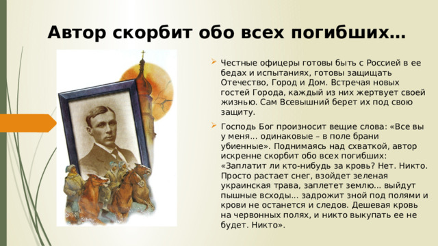 Автор скорбит обо всех погибших… Честные офицеры готовы быть с Россией в ее бедах и испытаниях, готовы защищать Отечество, Город и Дом. Встречая новых гостей Города, каждый из них жертвует своей жизнью. Сам Всевышний берет их под свою защиту. Господь Бог произносит вещие слова: «Все вы у меня... одинаковые – в поле брани убиенные». Поднимаясь над схваткой, автор искренне скорбит обо всех погибших: «Заплатит ли кто-нибудь за кровь? Нет. Никто. Просто растает снег, взойдет зеленая украинская трава, заплетет землю... выйдут пышные всходы... задрожит зной под полями и крови не останется и следов. Дешевая кровь на червонных полях, и никто выкупать ее не будет. Никто». 