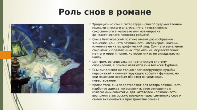 Роль снов в романе Традиционно сон в литературе - способ художественно-психологического анализа, путь к постижению сокровенного в человеке или мотивировка фантастического поворота событий. Сны в булгаковской поэтике имеют разнообразное значение. Сон - это возможность «переиграть жизнь», изменить ее катастрофический ход. Сон - это выявление сокрытых и подавленных стремлений, осуществление мечты о мире и покое, которые никак не складываются наяву. Центром, организующим поэтическую систему сновидений, в романе являются сны Алексея Турбина. Сны выполняют не только прогнозирующую судьбы персонажей и комментирующую события функции, но они помогают особым образом организовать повествование. Кроме того, сны представляют для автора возможность наиболее адекватно воплотить свое отношение к излагаемым событиям, для читателей - возможность воспринять авторскую позицию через символику снов и самим включиться в пространство романа.    