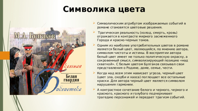 Символика цвета Символическим атрибутом изображаемых событий в романе становятся цветовые решения.  Трагическая реальность (холод, смерть, кровь) отражается в контрасте мирного заснеженного Города и красно-черных тонов. Одним из наиболее употребительных цветов в романе является белый цвет, являющийся, по мнению автора, символом чистоты и истины. В восприятии автора белый цвет имеет не только политическую окраску, а сокровенный смысл, символизирующий позицию «над схваткой». С белым цветом Булгаков связывал свои представления о Родине, доме, семье, чести. Когда над всем этим нависает угроза, черный цвет (цвет зла, скорби и хаоса) поглощает все остальные краски. Для автора черный цвет является символом нарушения гармонии. А контрастное сочетание белого и черного, черного и красного, красного и голубого подчеркивает трагедию персонажей и передает трагизм событий. 