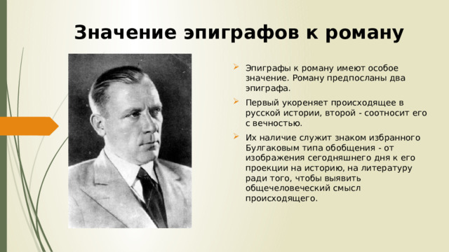 Значение эпиграфов к роману Эпиграфы к роману имеют особое значение. Роману предпосланы два эпиграфа. Первый укореняет происходящее в русской истории, второй - соотносит его с вечностью. Их наличие служит знаком избранного Булгаковым типа обобщения - от изображения сегодняшнего дня к его проекции на историю, на литературу ради того, чтобы выявить общечеловеческий смысл происходящего. 