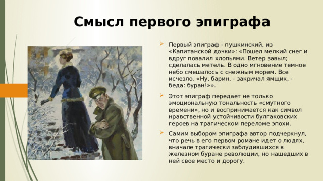 Смысл первого эпиграфа Первый эпиграф - пушкинский, из «Капитанской дочки»: «Пошел мелкий снег и вдруг повалил хлопьями. Ветер завыл; сделалась метель. В одно мгновение темное небо смешалось с снежным морем. Все исчезло. «Ну, барин, - закричал ямщик, - беда: буран!»». Этот эпиграф передает не только эмоциональную тональность «смутного времени», но и воспринимается как символ нравственной устойчивости булгаковских героев на трагическом переломе эпохи. Самим выбором эпиграфа автор подчеркнул, что речь в его первом романе идет о людях, вначале трагически заблудившихся в железном буране революции, но нашедших в ней свое место и дорогу. 