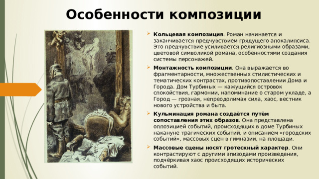 Особенности композиции Кольцевая композиция . Роман начинается и заканчивается предчувствием грядущего апокалипсиса. Это предчувствие усиливается религиозными образами, цветовой символикой романа, особенностями создания системы персонажей.  Монтажность композиции . Она выражается во фрагментарности, множественных стилистических и тематических контрастах, противопоставлении Дома и Города. Дом Турбиных — кажущийся островок спокойствия, гармонии, напоминание о старом укладе, а Город — грозная, непреодолимая сила, хаос, вестник нового устройства и быта.  Кульминация романа   создаётся путём сопоставления этих образов . Она представлена оппозицией событий, происходящих в доме Турбиных накануне трагических событий, и описанием «городских событий», массовых сцен в гимназии, на площади.  Массовые сцены носят гротескный характер . Они контрастируют с другими эпизодами произведения, подчёркивая хаос происходящих исторических событий.  
