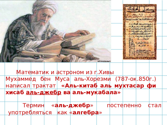  Математик и астроном из г.Хивы Мухаммед бен Муса аль-Хорезми (787-ок.850г.) написал трактат «Аль-китаб аль мухтасар фи хисаб аль-джебр ва аль-мукабала»  Термин « аль-джебр » постепенно стал употребляться как « алгебра » 