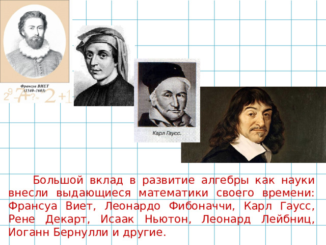 Большой вклад в развитие алгебры как науки внесли выдающиеся математики своего времени: Франсуа Виет, Леонардо Фибоначчи, Карл Гаусс, Рене Декарт, Исаак Ньютон, Леонард Лейбниц, Иоганн Бернулли и другие. 