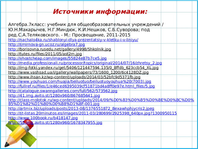 Источники информации:  Алгебра.7класс: учебник для общеобразовательных учреждений / Ю.Н.Макарычев, Н.Г.Миндюк, К.И.Нешков, С.Б.Суворова; под ред.С.А.Теляковского. - М.: Просвещение, 2011-2015 http :// nachalo 4 ka . ru / shablonyi - dlya - prezentatsiy - v - kletku - i - v - liniyu / http:// smirnova-gn.ucoz.ru/algebra7.jpg http ://borisovna.rusedu.net/gallery/4998/Shkolnik.jpg  http://tutes.ru/files/2011/05/ast2m.jpg  http://vhostcheap.com/images/55824e87b7ce5.jpg  http://media.professionali.ru/processor/topics/original/2014/07/16/zhretsy_2.jpg  http://img-fotki.yandex.ru/get/5406/121447594.135/0_8ffdb_623ccb54_XL.jpg  http://www.vashsad.ua/i/gallery/wallpapers/73/1600_1200/6c4128DZ.jpg  http://www.ihsan.kz/wp-content/uploads/2014/03/52bfc9d5371fb.jpg  http :// www . youhuas . com / huajia / beiluotuo / beiluotuoyouhua %20(7003). jpg http://fullref.ru/files/1/e46ced6395039cf51871bd4a8ff0e97e.html_files/5.jpg http://catalogue.swanngalleries.com/full/562/573562.jpg http://41.img.avito.st/1280x960/867685641.jpg http://class-molotok.ru/wp-content/uploads/2014/09/%D0%B3%D0%B5%D0%BE%D0%BC%D0%B5%D1%82%D1%80%D0%B8%D1%8F-001.jpg http://artmix.biz/uploads/posts/2013-08/1376551872_8exawhphjycris2.jpeg http://st-listas.20minutos.es/images/2011-03/280699/2925398_640px.jpg?1300950115 http://www.100book.ru/b418147.jpg http://55.img.avito.st/1280x960/1678347955.jpg 