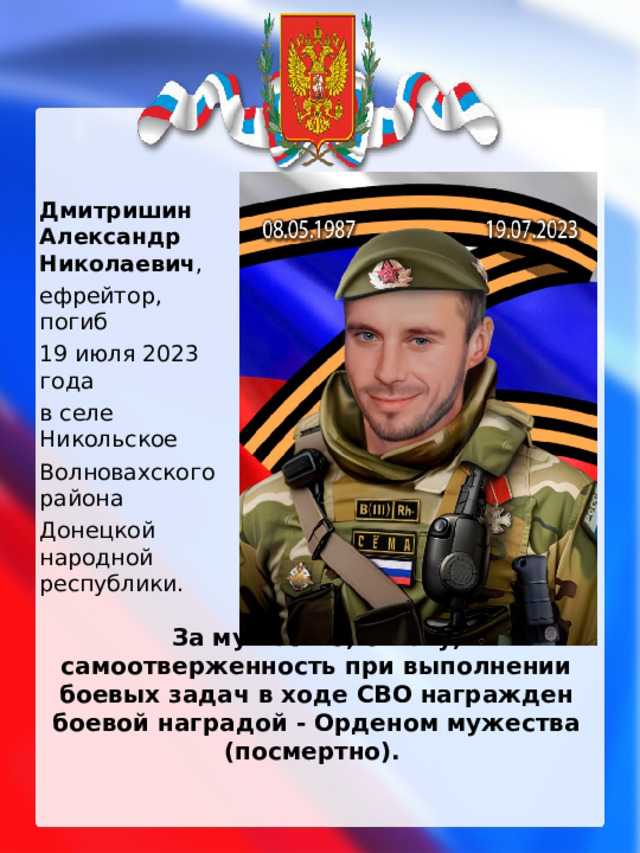 Дмитришин Александр Николаевич , ефрейтор, погиб 19 июля 2023 года в селе Никольское Волновахского района Донецкой народной республики. За мужество, отвагу, самоотверженность при выполнении боевых задач в ходе СВО награжден боевой наградой - Орденом мужества (посмертно).   