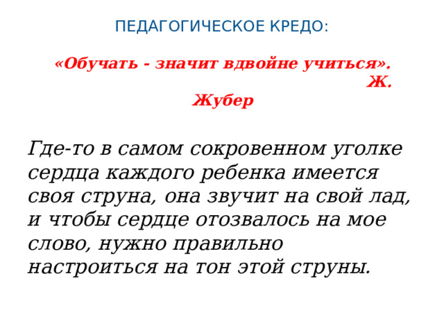 Педагогическое кредо:   «Обучать - значит вдвойне учиться».   Ж. Жубер   Где-то в самом сокровенном уголке сердца каждого ребенка имеется своя струна, она звучит на свой лад, и чтобы сердце отозвалось на мое слово, нужно правильно настроиться на тон этой струны. 