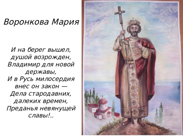 Воронкова Мария   И на берег вышел, душой возрожден,  Владимир для новой державы,  И в Русь милосердия внес он закон —  Дела стародавних, далеких времен,  Преданья невянущей славы!..   