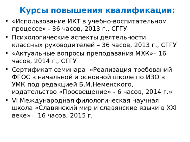 Курсы повышения квалификации: «Использование ИКТ в учебно-воспитательном процессе» - 36 часов, 2013 г., СГГУ Психологические аспекты деятельности классных руководителей – 36 часов, 2013 г., СГГУ «Актуальные вопросы преподавания МХК»– 16 часов, 2014 г., СГГУ Сертификат семинара «Реализация требований ФГОС в начальной и основной школе по ИЗО в УМК под редакцией Б.М.Неменского, издательство «Просвещение» - 6 часов, 2014 г.» VI Международная филологическая научная школа «Славянский мир и славянские языки в XXI веке» – 16 часов, 2015 г. 