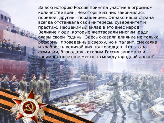 За всю историю Россия приняла участие в огромном количестве войн. Некоторые из них закончились победой, другие - поражением. Однако наша страна всегда отстаивала свои интересы, суверенитет и престиж. Неоценимый вклад в это внес народ! Великие люди, которые жертвовали многим, ради славы своей Родины. Здесь оказали влияние не только реформы, проведенные сверху, но и талант, смекалка и храбрость величайших полководцев. Что это за фамилии, благодаря которым Россия занимала и занимает почетное место на международной арене? 