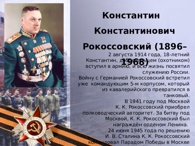 Константин Константинович Рокоссовский (1896–1968) 2 августа 1914 года, 18-летний Константин, добровольцем (охотником) вступил в армию, и всю жизнь посвятил служению России. Войну с Германией Рокоссовский встретил уже командующим 5-м корпусом, который из кавалерийского превратился в танковый. В 1941 году под Москвой К. К. Рокоссовский приобрел полководческий авторитет. За битву под Москвой, К. К. Рокоссовский был награждён орденом Ленина. 24 июня 1945 года по решению И. В. Сталина К. К. Рокоссовский командовал Парадом Победы в Москве (принимал Парад Победы Г. К. Жуков). 