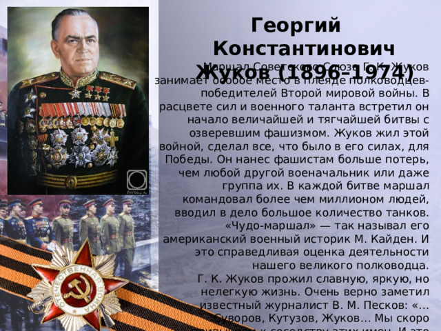 Георгий Константинович Жуков (1896–1974) Маршал Советского Союза Г. К. Жуков занимает особое место в плеяде полководцев-победителей Второй мировой войны. В расцвете сил и военного таланта встретил он начало величайшей и тягчайшей битвы с озверевшим фашизмом. Жуков жил этой войной, сделал все, что было в его силах, для Победы. Он нанес фашистам больше потерь, чем любой другой военачальник или даже группа их. В каждой битве маршал командовал более чем миллионом людей, вводил в дело большое количество танков. «Чудо-маршал» — так называл его американский военный историк М. Кайден. И это справедливая оценка деятельности нашего великого полководца. Г. К. Жуков прожил славную, яркую, но нелегкую жизнь. Очень верно заметил известный журналист В. М. Песков: «…Суворов, Кутузов, Жуков… Мы скоро привыкнем к соседству этих имен. И это лучший памятник полководцу». 