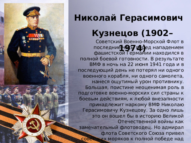 Николай Герасимович Кузнецов (1902–1974) Советский Военно-Морской Флот в последние часы перед нападением фашистской Германии находился в полной боевой готовности. В результате ВМФ в ночь на 22 июня 1941 года и в последующий день не потерял ни одного военного корабля, ни одного самолета, нанеся ощутимый урон противнику. Большая, поистине неоценимая роль в подготовке военно-морских сил страны к боевым действиям, к любой внезапности принадлежит наркому ВМФ Николаю Герасимовичу Кузнецову. За одно лишь это он вошел бы в историю Великой Отечественной войны как замечательный флотоводец. Но адмирал флота Советского Союза привел советских моряков к полной победе над сильным врагом. 